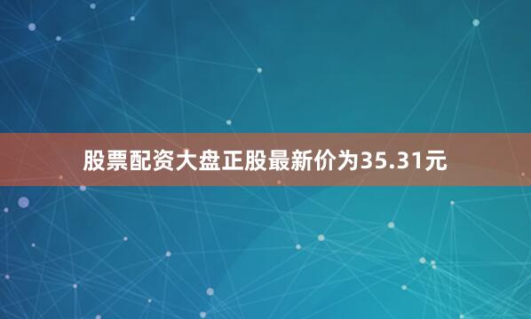 股票配资大盘正股最新价为35.31元