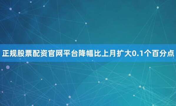 正规股票配资官网平台降幅比上月扩大0.1个百分点