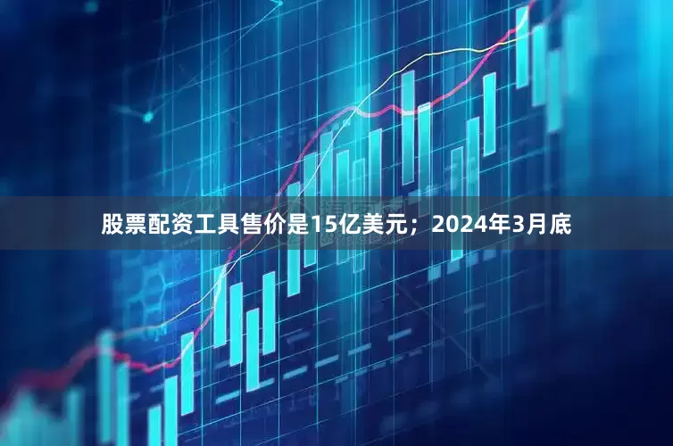 股票配资工具售价是15亿美元；2024年3月底