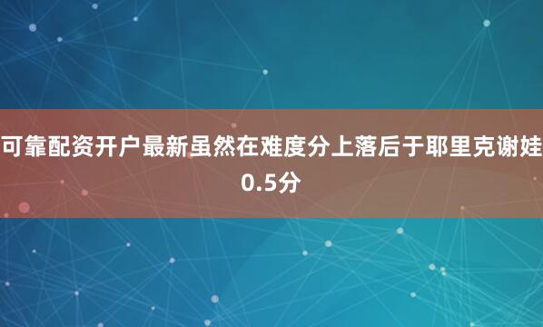 可靠配资开户最新虽然在难度分上落后于耶里克谢娃0.5分
