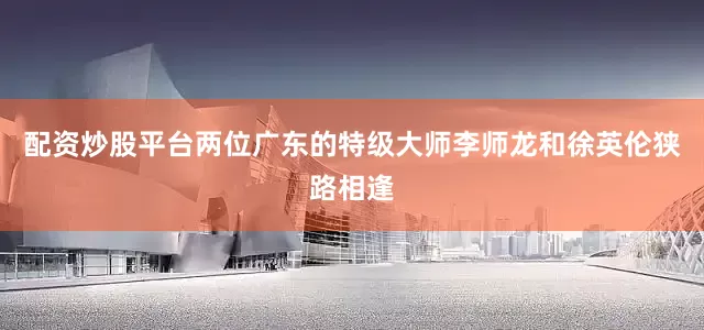 配资炒股平台两位广东的特级大师李师龙和徐英伦狭路相逢
