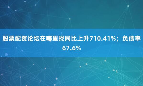 股票配资论坛在哪里找同比上升710.41%；负债率67.6%