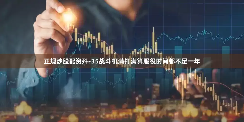 正规炒股配资歼-35战斗机满打满算服役时间都不足一年