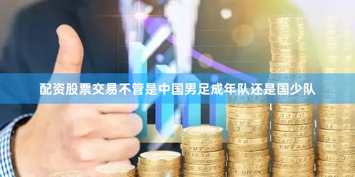 配资股票交易不管是中国男足成年队还是国少队