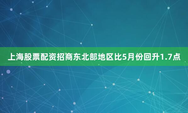 上海股票配资招商东北部地区比5月份回升1.7点