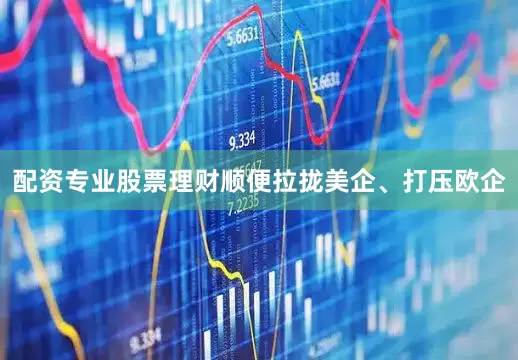 配资专业股票理财顺便拉拢美企、打压欧企