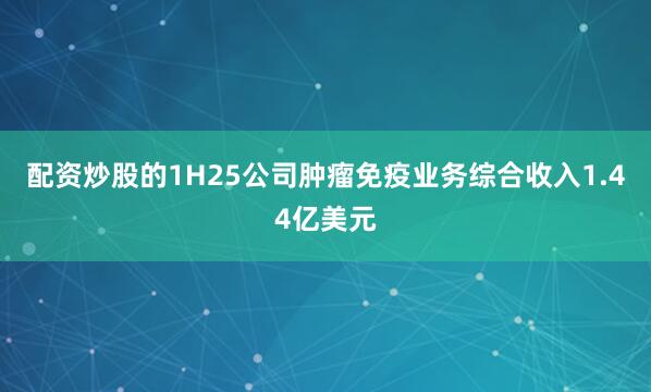 配资炒股的1H25公司肿瘤免疫业务综合收入1.44亿美元