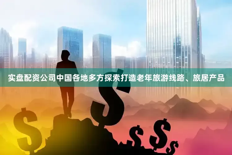 实盘配资公司中国各地多方探索打造老年旅游线路、旅居产品