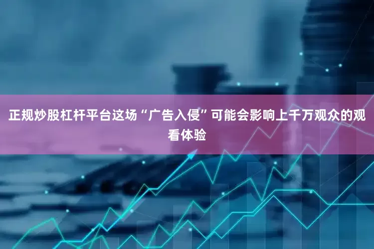 正规炒股杠杆平台这场“广告入侵”可能会影响上千万观众的观看体验