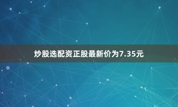 炒股选配资正股最新价为7.35元