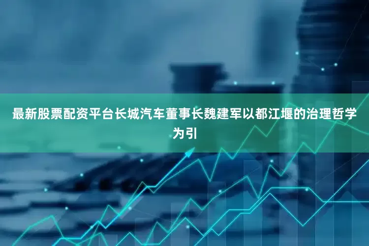 最新股票配资平台长城汽车董事长魏建军以都江堰的治理哲学为引