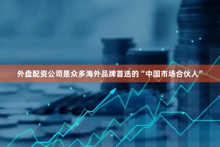 外盘配资公司是众多海外品牌首选的“中国市场合伙人”